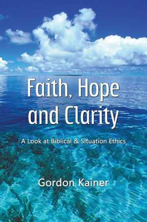 Faith, Hope and Clarity: A Look at Biblical and Situation Ethics de Gordon Kainer