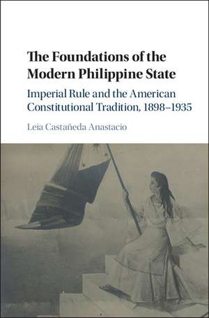 The Foundations of the Modern Philippine State: Imperial Rule and the American Constitutional Tradition in the Philippine Islands, 1898–1935 de Leia Castañeda Anastacio