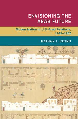 Envisioning the Arab Future: Modernization in US-Arab Relations, 1945–1967 de Nathan J. Citino