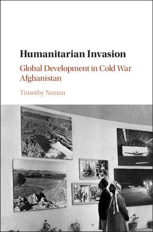 Humanitarian Invasion: Global Development in Cold War Afghanistan de Timothy Nunan