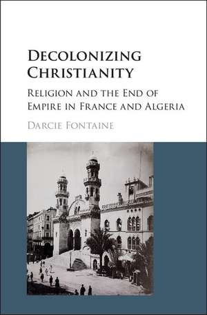 Decolonizing Christianity: Religion and the End of Empire in France and Algeria de Darcie Fontaine