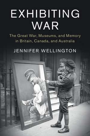 Exhibiting War: The Great War, Museums, and Memory in Britain, Canada, and Australia de Jennifer Wellington