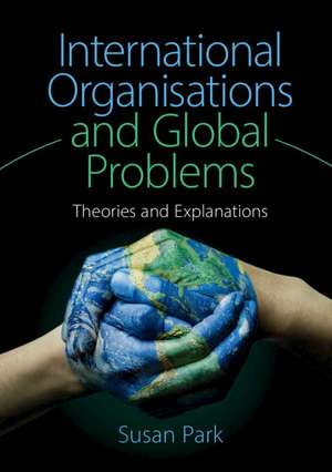 International Organisations and Global Problems: Theories and Explanations de Susan Park