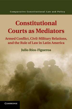 Constitutional Courts as Mediators: Armed Conflict, Civil-Military Relations, and the Rule of Law in Latin America de Julio Ríos-Figueroa