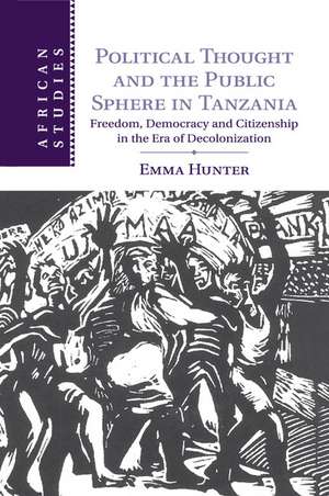 Political Thought and the Public Sphere in Tanzania: Freedom, Democracy and Citizenship in the Era of Decolonization de Emma Hunter