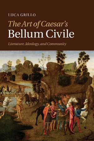 The Art of Caesar's Bellum Civile: Literature, Ideology, and Community de Luca Grillo