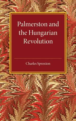 Palmerston and the Hungarian Revolution: A Dissertation Which Was Awarded the Prince Consort Prize 1914 de Charles Sproxton