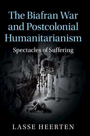 The Biafran War and Postcolonial Humanitarianism: Spectacles of Suffering de Lasse Heerten