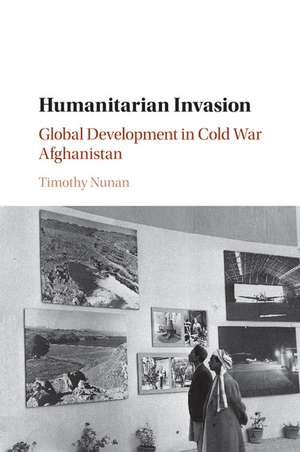 Humanitarian Invasion: Global Development in Cold War Afghanistan de Timothy Nunan