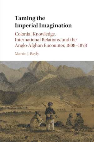 Taming the Imperial Imagination: Colonial Knowledge, International Relations, and the Anglo-Afghan Encounter, 1808–1878 de Martin J. Bayly