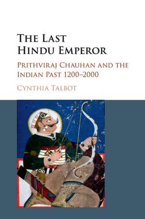 The Last Hindu Emperor: Prithviraj Chauhan and the Indian Past, 1200–2000 de Cynthia Talbot