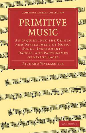 Primitive Music: An Inquiry into the Origin and Development of Music, Songs, Instruments, Dances, and Pantomimes of Savage Races de Richard Wallaschek