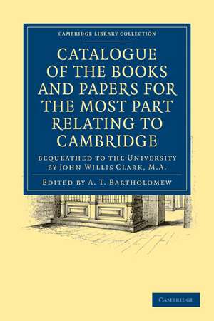 Catalogue of the Books and Papers for the Most Part Relating to Cambridge: Bequeathed to the University by John Willis Clark, M.A. de A. T. Bartholomew