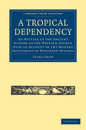 A Tropical Dependency: An Outline of the Ancient History of the Western Soudan with an Account of the Modern Settlement of Northern Nigeria de Flora Shaw