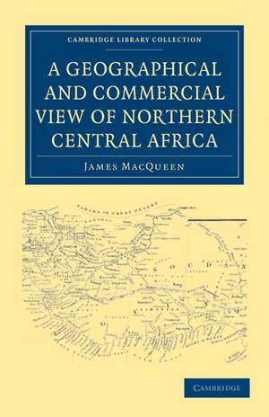 A Geographical and Commercial View of Northern Central Africa: Containing a Particular Account of the Course and Termination of the Great River Niger in the Atlantic Ocean de James MacQueen