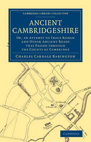 Ancient Cambridgeshire: Or, an Attempt to Trace Roman and Other Ancient Roads that Passed through the County of Cambridge de Charles Cardale Babington