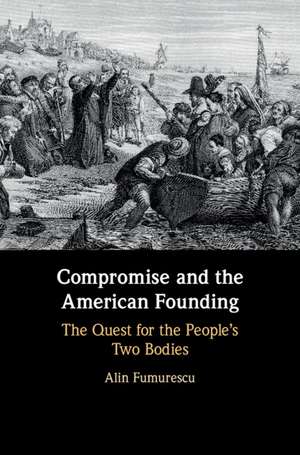 Compromise and the American Founding: The Quest for the People's Two Bodies de Alin Fumurescu