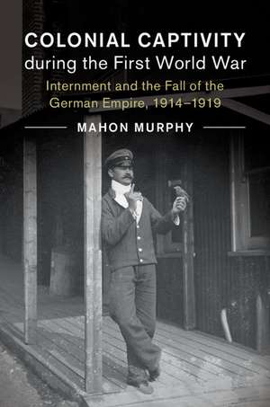 Colonial Captivity during the First World War: Internment and the Fall of the German Empire, 1914–1919 de Mahon Murphy
