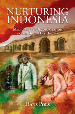 Nurturing Indonesia: Medicine and Decolonisation in the Dutch East Indies de Hans Pols