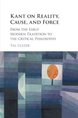 Kant on Reality, Cause, and Force: From the Early Modern Tradition to the Critical Philosophy de Tal Glezer