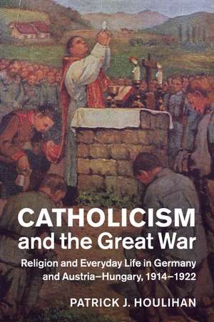 Catholicism and the Great War: Religion and Everyday Life in Germany and Austria-Hungary, 1914–1922 de Patrick J. Houlihan