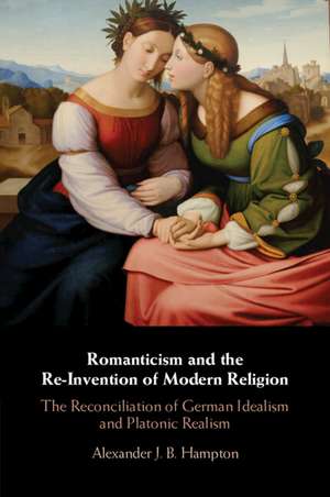 Romanticism and the Re-Invention of Modern Religion: The Reconciliation of German Idealism and Platonic Realism de Alexander J. B. Hampton