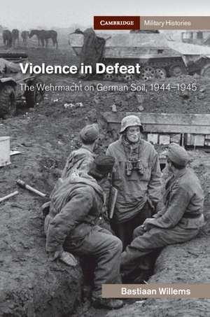 Violence in Defeat: The Wehrmacht on German Soil, 1944–1945 de Bastiaan Willems