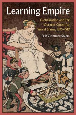 Learning Empire: Globalization and the German Quest for World Status, 1875–1919 de Erik Grimmer-Solem