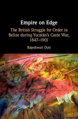 Empire on Edge: The British Struggle for Order in Belize during Yucatan's Caste War, 1847–1901 de Rajeshwari Dutt