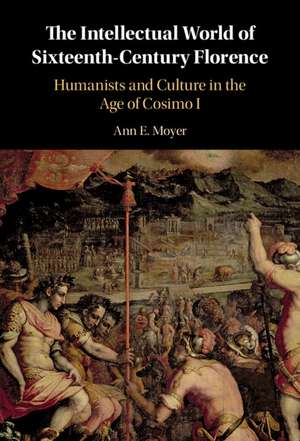 The Intellectual World of Sixteenth-Century Florence: Humanists and Culture in the Age of Cosimo I de Ann E. Moyer