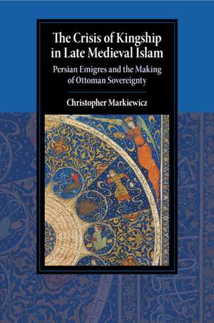 The Crisis of Kingship in Late Medieval Islam: Persian Emigres and the Making of Ottoman Sovereignty de Christopher Markiewicz