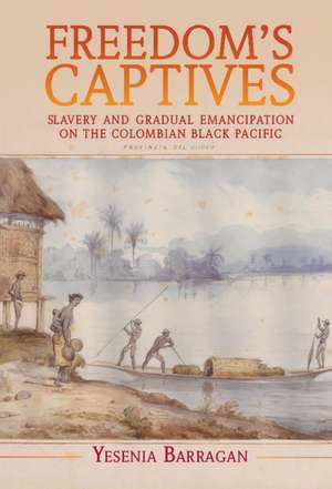 Freedom's Captives: Slavery and Gradual Emancipation on the Colombian Black Pacific de Yesenia Barragan