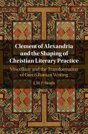 Clement of Alexandria and the Shaping of Christian Literary Practice: Miscellany and the Transformation of Greco-Roman Writing de J. M. F. Heath