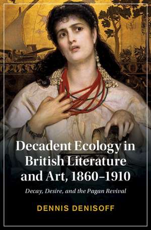 Decadent Ecology in British Literature and Art, 1860–1910: Decay, Desire, and the Pagan Revival de Dennis Denisoff