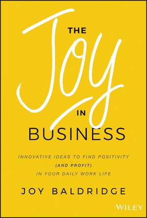 The Joy in Business – Innovative Ideas to Find Positivity (and Profit) in Your Daily Work Life de J Baldridge