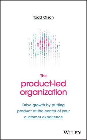 The Product–Led Organization – Drive Growth By Putting Product at the Center of Your Customer Experience de T Olson