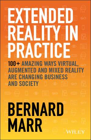 Extended Reality in Practice – 100+ Amazing Ways Virtual, Augmented and Mixed Reality Are Changing Business and Society de B Marr