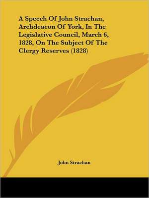 A Speech Of John Strachan, Archdeacon Of York, In The Legislative Council, March 6, 1828, On The Subject Of The Clergy Reserves (1828) de John Strachan