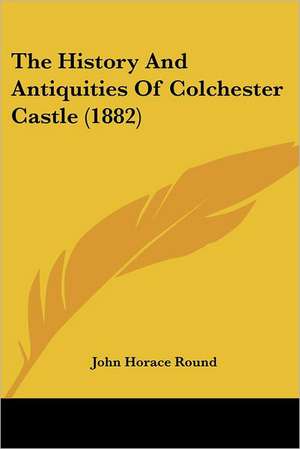 The History And Antiquities Of Colchester Castle (1882) de John Horace Round