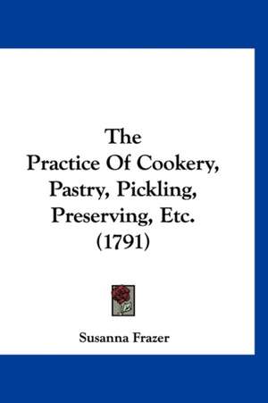 The Practice Of Cookery, Pastry, Pickling, Preserving, Etc. (1791) de Susanna Frazer