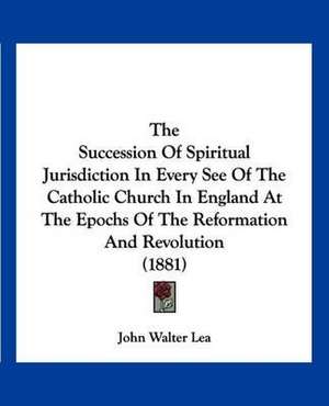 The Succession Of Spiritual Jurisdiction In Every See Of The Catholic Church In England At The Epochs Of The Reformation And Revolution (1881) de John Walter Lea