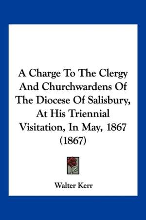 A Charge To The Clergy And Churchwardens Of The Diocese Of Salisbury, At His Triennial Visitation, In May, 1867 (1867) de Walter Kerr