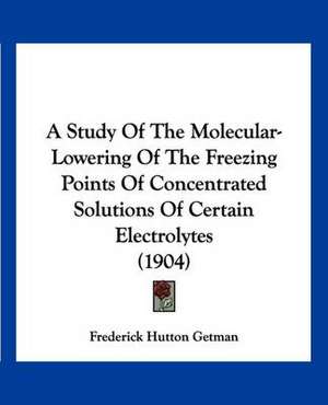 A Study Of The Molecular-Lowering Of The Freezing Points Of Concentrated Solutions Of Certain Electrolytes (1904) de Frederick Hutton Getman