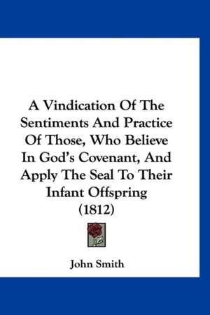 A Vindication Of The Sentiments And Practice Of Those, Who Believe In God's Covenant, And Apply The Seal To Their Infant Offspring (1812) de John Smith