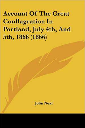 Account Of The Great Conflagration In Portland, July 4th, And 5th, 1866 (1866) de John Neal