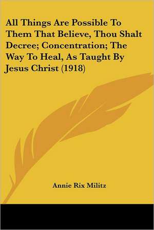 All Things Are Possible To Them That Believe, Thou Shalt Decree; Concentration; The Way To Heal, As Taught By Jesus Christ (1918) de Annie Rix Militz