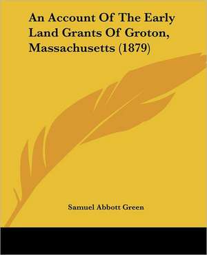 An Account Of The Early Land Grants Of Groton, Massachusetts (1879) de Samuel Abbott Green