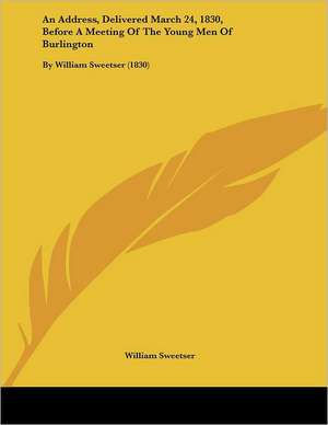 An Address, Delivered March 24, 1830, Before A Meeting Of The Young Men Of Burlington de William Sweetser