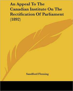 An Appeal To The Canadian Institute On The Rectification Of Parliament (1892) de Sandford Fleming