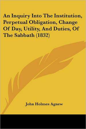 An Inquiry Into The Institution, Perpetual Obligation, Change Of Day, Utility, And Duties, Of The Sabbath (1832) de John Holmes Agnew